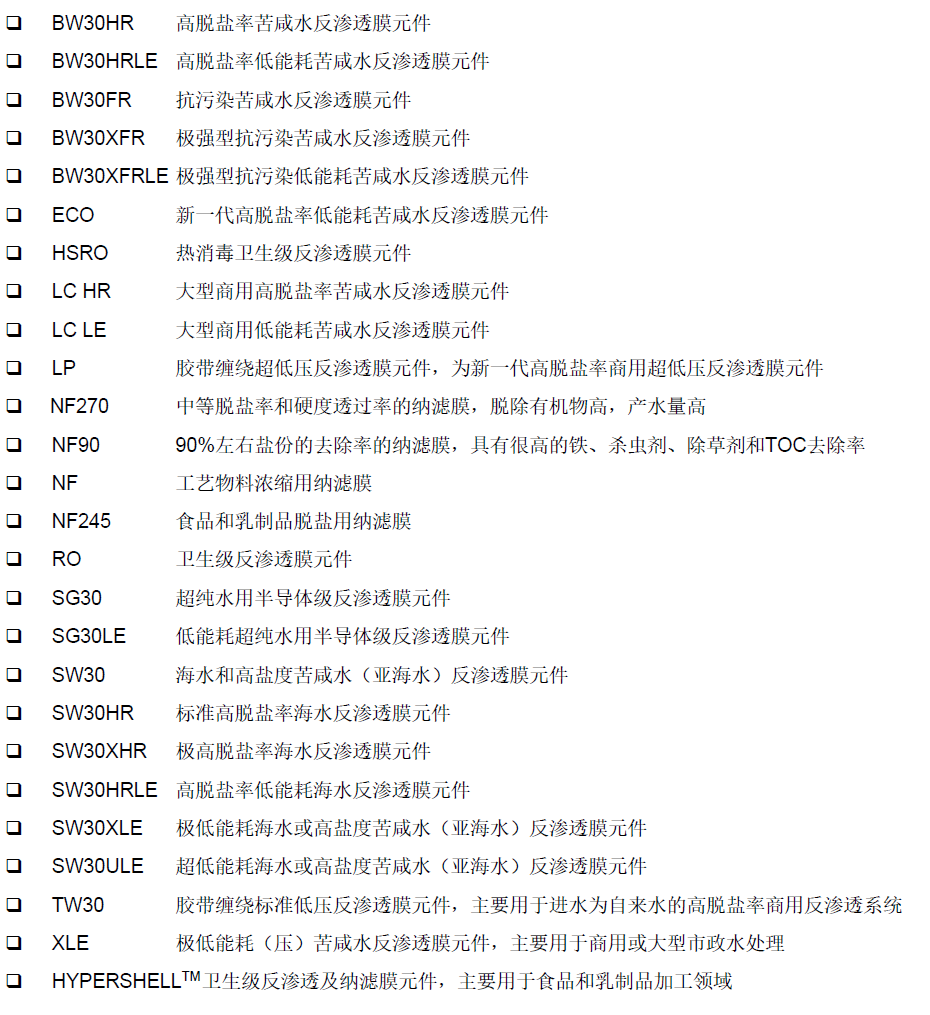 杜邦 陶氏 DOW DUPANT杜邦 陶氏 DOW DUPANT杜邦 陶氏 DOW DUPANT FilmTec? BW60-1812-75? FilmTec? TW30-1812-50? FilmTec? Aqualast? 1812-HR? FilmTec? Aqualast? 1812  FilmTec? TW30-1812-50HR FilmTec? TW30-1812-100HR (NEW)? FilmTec? TW30-3012-500  FilmTec? TW30-3812-800  TapTec? TT-1812-50 TapTec? TT-1810-75 (NEW)  TapTec? TT-3012-400 TapTec? TT-3013-600 (NEW) 杜邦FilmTec?商用膜元件 TW30-4014 TW30-4021 TW30-4040 極低能耗XLE商用反滲透膜元件? XLE-2521 XLE-2540 XLE-4021 XLE-4040? BW30-4040 BW30-2540 大型商用4040反滲透膜元件 LC HR-4040 LC LE-4040 杜邦FilmTec?八英寸工業用苦咸水反滲透膜元件標準型反滲透膜元件 BW30-365? BW30-365IG BW30-400 BW30-400IG BW30-400/34 BW30-400/34i BW30HR-440 BW30HR-440i BW30HRLE-440? BW30HRLE-440i  ECO PRO-400 ECO PRO-400i ? ECO PRO-440 ECO PRO-440i  ECO PLATINUM-440 ECO PLATINUM-440i  XLE-440 XLE-440i 杜邦FilmTec?抗污染型反滲透膜元件BW30FR-400/34? BW30FR-400/34i  BW30XFR-400/34 BW30XFR-400/34i  BW30XFRLE-400/34i 杜邦特種膜元件 FilmTec? Fortilife? CR50 FilmTec? Fortilife? CR100? FilmTec? Fortilife? CR100i? FilmTec? Fortilife? XC70? FilmTec? Fortilife? XC80 ? FilmTec? Fortilife? XC-N FilmTec? Fortilife? XC-N HP高壓分鹽納濾膜元件 DuPont?特種膜XUS180804和XUS180802超高壓反滲透膜元件 DuPont?特種膜XUS180808 八英寸超高壓反滲透膜元件 DuPont?特種膜XUS120308和XUS120304高溫反滲透膜元件 DuPont?特種膜XUS1207系列耐酸納濾膜元件  DuPont?特種膜XUS290508和XUS290504高溫納濾膜元件? DuPont?特種膜XUS290908和XUS290904寬流道納濾膜元件 杜邦FilmTec? 海水淡化反滲透膜元件SW30-2514 SW30-2521 SW30-2540 SW30-4021 SW30-4040高脫鹽率、低能耗四英寸海水淡化反滲透膜元件SW30HRLE-4040 高脫鹽率、低能耗八英寸海水淡化反滲透膜元件 SW30HR-380 SW30HRLE-370/34  SW30HRLE-370/34i ? SW30HRLE-400? SW30HRLE-440? SW30HRLE-440i ? SW30XFR-400/34? SW30XFR-400/34i ? SW30XHR-400? SW30XHR-440? SW30XHR-440i ? SW30XLE-400? SW30XLE-440? SW30XLE-440i  SEAMAXX?440? SEAMAXX?440i  杜邦FilmTec?特殊應用反滲透膜元件熱消毒型反滲透膜元件? HSRO-4040-FF ? HSRO-390-FF ? HYPERSHELL HSRO-390
衛生級反滲透膜元件? RO-4040-FF RO-390-FF 半導體級反滲透膜元件? SG30-400/34i SG30LE-440i 杜邦FilmTec?納濾膜元件型試驗用納濾膜元件NF270-2540 NF270-4040? NF90-2540 NF90-4040八英寸納濾膜元件? NF270-400/34i ? NF90-400/34i ? NF-2540 NF-4040 NF-400FilmTec? BW60-1812-75? FilmTec? TW30-1812-50? FilmTec? Aqualast? 1812-HR? FilmTec? Aqualast? 1812  FilmTec? TW30-1812-50HR FilmTec? TW30-1812-100HR (NEW)? FilmTec? TW30-3012-500  FilmTec? TW30-3812-800  TapTec? TT-1812-50 TapTec? TT-1810-75 (NEW)  TapTec? TT-3012-400 TapTec? TT-3013-600 (NEW) 杜邦FilmTec?商用膜元件 TW30-4014 TW30-4021 TW30-4040 極低能耗XLE商用反滲透膜元件? XLE-2521 XLE-2540 XLE-4021 XLE-4040? BW30-4040 BW30-2540 大型商用4040反滲透膜元件 LC HR-4040 LC LE-4040 杜邦FilmTec?八英寸工業用苦咸水反滲透膜元件標準型反滲透膜元件 BW30-365? BW30-365IG BW30-400 BW30-400IG BW30-400/34 BW30-400/34i BW30HR-440 BW30HR-440i BW30HRLE-440? BW30HRLE-440i  ECO PRO-400 ECO PRO-400i ? ECO PRO-440 ECO PRO-440i  ECO PLATINUM-440 ECO PLATINUM-440i  XLE-440 XLE-440i 杜邦FilmTec?抗污染型反滲透膜元件BW30FR-400/34? BW30FR-400/34i  BW30XFR-400/34 BW30XFR-400/34i  BW30XFRLE-400/34i 杜邦特種膜元件 FilmTec? Fortilife? CR50 FilmTec? Fortilife? CR100? FilmTec? Fortilife? CR100i? FilmTec? Fortilife? XC70? FilmTec? Fortilife? XC80 ? FilmTec? Fortilife? XC-N FilmTec? Fortilife? XC-N HP高壓分鹽納濾膜元件 DuPont?特種膜XUS180804和XUS180802超高壓反滲透膜元件 DuPont?特種膜XUS180808 八英寸超高壓反滲透膜元件 DuPont?特種膜XUS120308和XUS120304高溫反滲透膜元件 DuPont?特種膜XUS1207系列耐酸納濾膜元件  DuPont?特種膜XUS290508和XUS290504高溫納濾膜元件? DuPont?特種膜XUS290908和XUS290904寬流道納濾膜元件 杜邦FilmTec? 海水淡化反滲透膜元件SW30-2514 SW30-2521 SW30-2540 SW30-4021 SW30-4040高脫鹽率、低能耗四英寸海水淡化反滲透膜元件SW30HRLE-4040 高脫鹽率、低能耗八英寸海水淡化反滲透膜元件 SW30HR-380 SW30HRLE-370/34  SW30HRLE-370/34i ? SW30HRLE-400? SW30HRLE-440? SW30HRLE-440i ? SW30XFR-400/34? SW30XFR-400/34i ? SW30XHR-400? SW30XHR-440? SW30XHR-440i ? SW30XLE-400? SW30XLE-440? SW30XLE-440i  SEAMAXX?440? SEAMAXX?440i  杜邦FilmTec?特殊應用反滲透膜元件熱消毒型反滲透膜元件? HSRO-4040-FF ? HSRO-390-FF ? HYPERSHELL HSRO-390
衛生級反滲透膜元件? RO-4040-FF RO-390-FF 半導體級反滲透膜元件? SG30-400/34i SG30LE-440i 杜邦FilmTec?納濾膜元件型試驗用納濾膜元件NF270-2540 NF270-4040? NF90-2540 NF90-4040八英寸納濾膜元件? NF270-400/34i ? NF90-400/34i ? NF-2540 NF-4040 NF-400FilmTec? BW60-1812-75? FilmTec? TW30-1812-50? FilmTec? Aqualast? 1812-HR? FilmTec? Aqualast? 1812  FilmTec? TW30-1812-50HR FilmTec? TW30-1812-100HR (NEW)? FilmTec? TW30-3012-500  FilmTec? TW30-3812-800  TapTec? TT-1812-50 TapTec? TT-1810-75 (NEW)  TapTec? TT-3012-400 TapTec? TT-3013-600 (NEW) 杜邦FilmTec?商用膜元件 TW30-4014 TW30-4021 TW30-4040 極低能耗XLE商用反滲透膜元件? XLE-2521 XLE-2540 XLE-4021 XLE-4040? BW30-4040 BW30-2540 大型商用4040反滲透膜元件 LC HR-4040 LC LE-4040 杜邦FilmTec?八英寸工業用苦咸水反滲透膜元件標準型反滲透膜元件 BW30-365? BW30-365IG BW30-400 BW30-400IG BW30-400/34 BW30-400/34i BW30HR-440 BW30HR-440i BW30HRLE-440? BW30HRLE-440i  ECO PRO-400 ECO PRO-400i ? ECO PRO-440 ECO PRO-440i  ECO PLATINUM-440 ECO PLATINUM-440i  XLE-440 XLE-440i 杜邦FilmTec?抗污染型反滲透膜元件BW30FR-400/34? BW30FR-400/34i  BW30XFR-400/34 BW30XFR-400/34i  BW30XFRLE-400/34i 杜邦特種膜元件 FilmTec? Fortilife? CR50 FilmTec? Fortilife? CR100? FilmTec? Fortilife? CR100i? FilmTec? Fortilife? XC70? FilmTec? Fortilife? XC80 ? FilmTec? Fortilife? XC-N FilmTec? Fortilife? XC-N HP高壓分鹽納濾膜元件 DuPont?特種膜XUS180804和XUS180802超高壓反滲透膜元件 DuPont?特種膜XUS180808 八英寸超高壓反滲透膜元件 DuPont?特種膜XUS120308和XUS120304高溫反滲透膜元件 DuPont?特種膜XUS1207系列耐酸納濾膜元件  DuPont?特種膜XUS290508和XUS290504高溫納濾膜元件? DuPont?特種膜XUS290908和XUS290904寬流道納濾膜元件 杜邦FilmTec? 海水淡化反滲透膜元件SW30-2514 SW30-2521 SW30-2540 SW30-4021 SW30-4040高脫鹽率、低能耗四英寸海水淡化反滲透膜元件SW30HRLE-4040 高脫鹽率、低能耗八英寸海水淡化反滲透膜元件 SW30HR-380 SW30HRLE-370/34  SW30HRLE-370/34i ? SW30HRLE-400? SW30HRLE-440? SW30HRLE-440i ? SW30XFR-400/34? SW30XFR-400/34i ? SW30XHR-400? SW30XHR-440? SW30XHR-440i ? SW30XLE-400? SW30XLE-440? SW30XLE-440i  SEAMAXX?440? SEAMAXX?440i  杜邦FilmTec?特殊應用反滲透膜元件熱消毒型反滲透膜元件? HSRO-4040-FF ? HSRO-390-FF ? HYPERSHELL HSRO-390
衛生級反滲透膜元件? RO-4040-FF RO-390-FF 半導體級反滲透膜元件? SG30-400/34i SG30LE-440i 杜邦FilmTec?納濾膜元件型試驗用納濾膜元件NF270-2540 NF270-4040? NF90-2540 NF90-4040八英寸納濾膜元件? NF270-400/34i ? NF90-400/34i ? NF-2540 NF-4040 NF-400